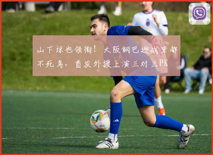 山下谅也领衔！大阪钢巴迎战京都不死鸟，首发外援上演三对三PK