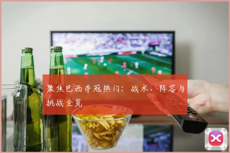 聚焦巴西夺冠热门：战术、阵容与挑战全览