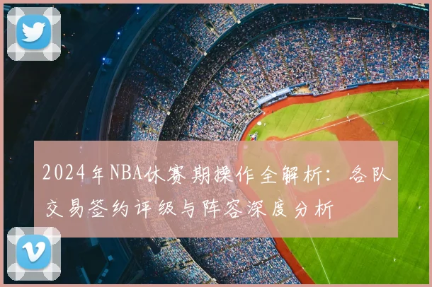 2024年NBA休赛期操作全解析：各队交易签约评级与阵容深度分析
