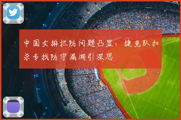 中国女排拦防问题凸显，捷克队扣杀专找防守漏洞引深思