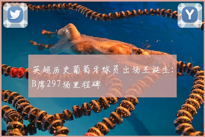 英超历史葡萄牙球员出场王诞生：B席297场里程碑
