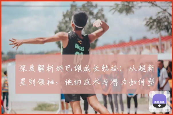 深度解析姆巴佩成长轨迹：从超新星到领袖，他的技术与潜力如何塑造未来