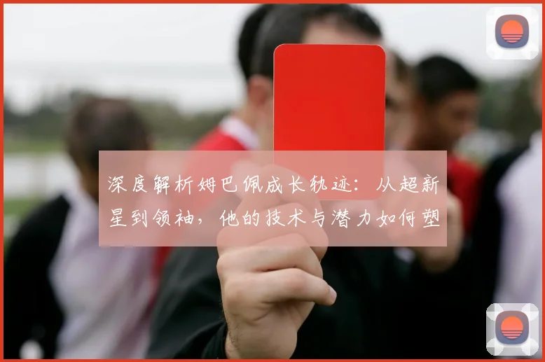 深度解析姆巴佩成长轨迹：从超新星到领袖，他的技术与潜力如何塑造未来