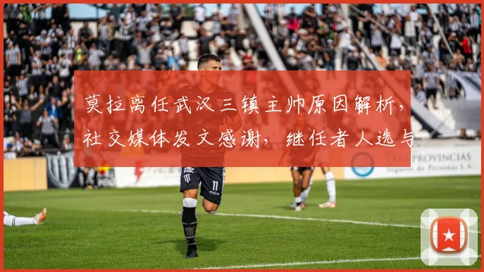 莫拉离任武汉三镇主帅原因解析，社交媒体发文感谢，继任者人选与球队未来展望