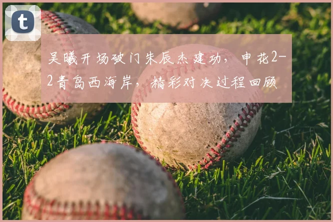 吴曦开场破门朱辰杰建功，申花2-2青岛西海岸，精彩对决过程回顾