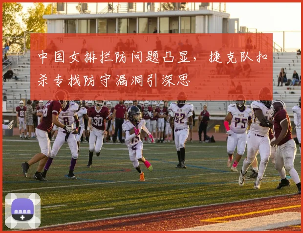 中国女排拦防问题凸显，捷克队扣杀专找防守漏洞引深思
