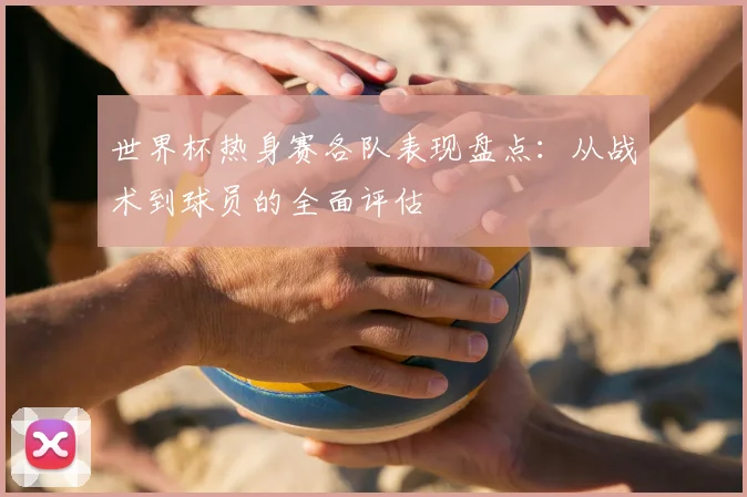 世界杯热身赛各队表现盘点：从战术到球员的全面评估