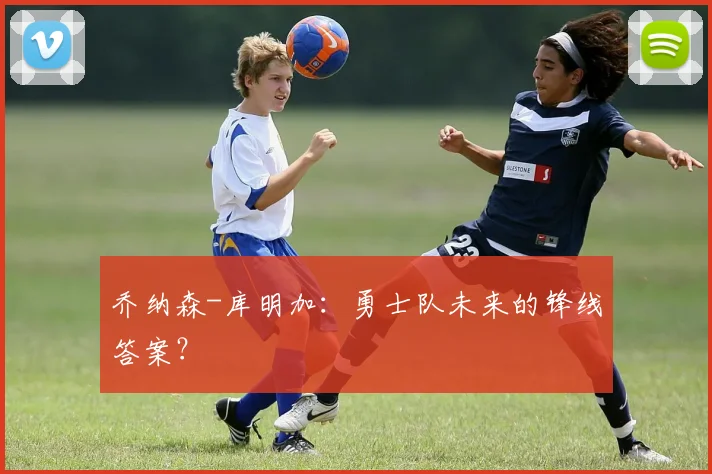 乔纳森-库明加：勇士队未来的锋线答案？