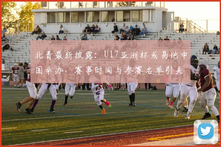 北青最新披露：U17亚洲杯或易地中国举办，赛事时间与参赛名单引关注