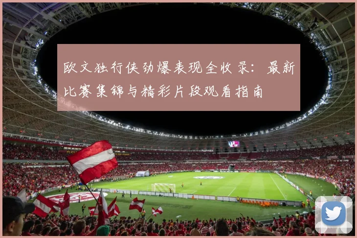 欧文独行侠劲爆表现全收录：最新比赛集锦与精彩片段观看指南