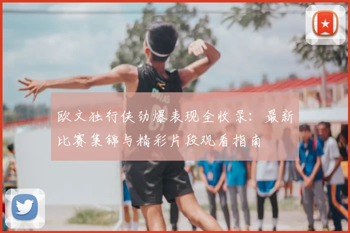 欧文独行侠劲爆表现全收录：最新比赛集锦与精彩片段观看指南