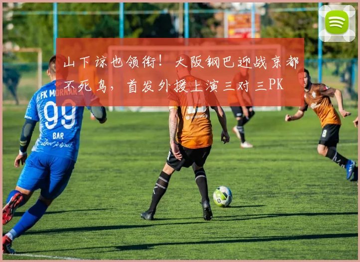 山下谅也领衔！大阪钢巴迎战京都不死鸟，首发外援上演三对三PK