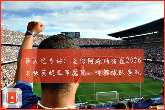 萨利巴专访：坚信阿森纳将在2026打破英超亚军魔咒，详解球队争冠心态与后防核心作用