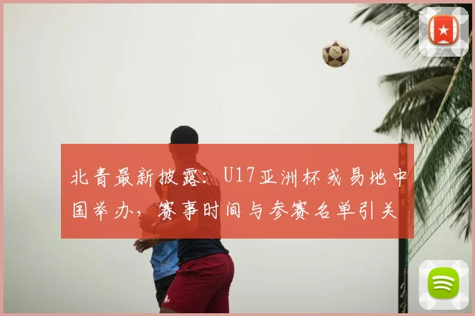北青最新披露：U17亚洲杯或易地中国举办，赛事时间与参赛名单引关注