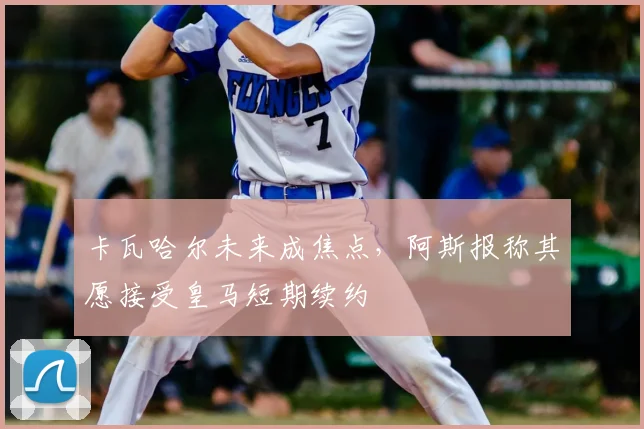 卡瓦哈尔未来成焦点，阿斯报称其愿接受皇马短期续约