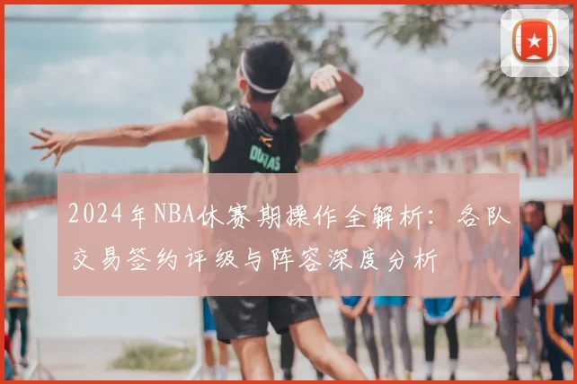 2024年NBA休赛期操作全解析：各队交易签约评级与阵容深度分析