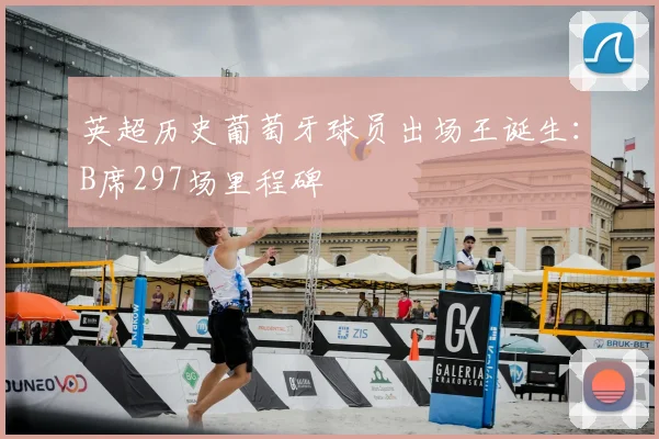 英超历史葡萄牙球员出场王诞生：B席297场里程碑