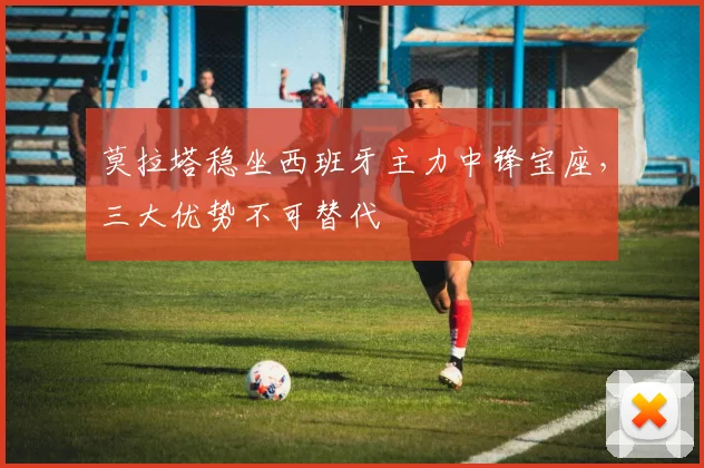 莫拉塔稳坐西班牙主力中锋宝座，三大优势不可替代